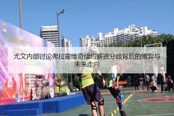 尤文内部讨论弗拉霍维奇续约薪资分歧背后的博弈与未来走向
