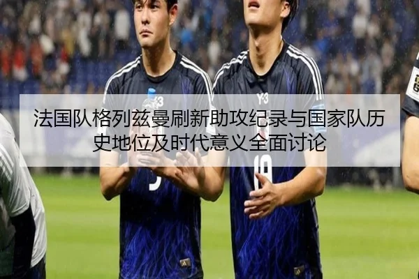 法国队格列兹曼刷新助攻纪录与国家队历史地位及时代意义全面讨论