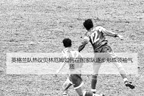 英格兰队热议贝林厄姆如何在国家队逐步形成领袖气质