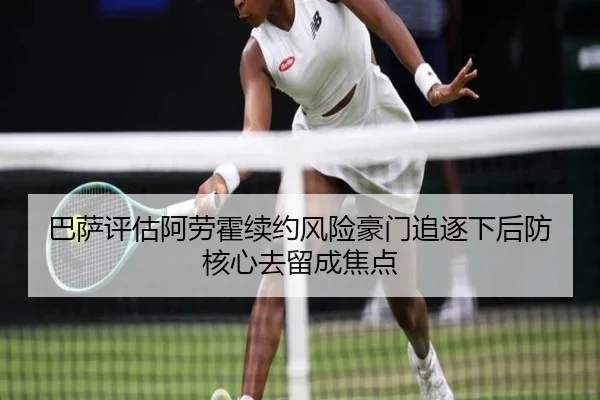 巴萨评估阿劳霍续约风险豪门追逐下后防核心去留成焦点