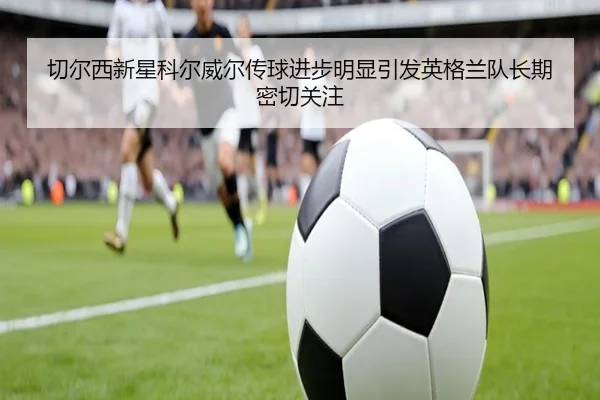 切尔西新星科尔威尔传球进步明显引发英格兰队长期密切关注